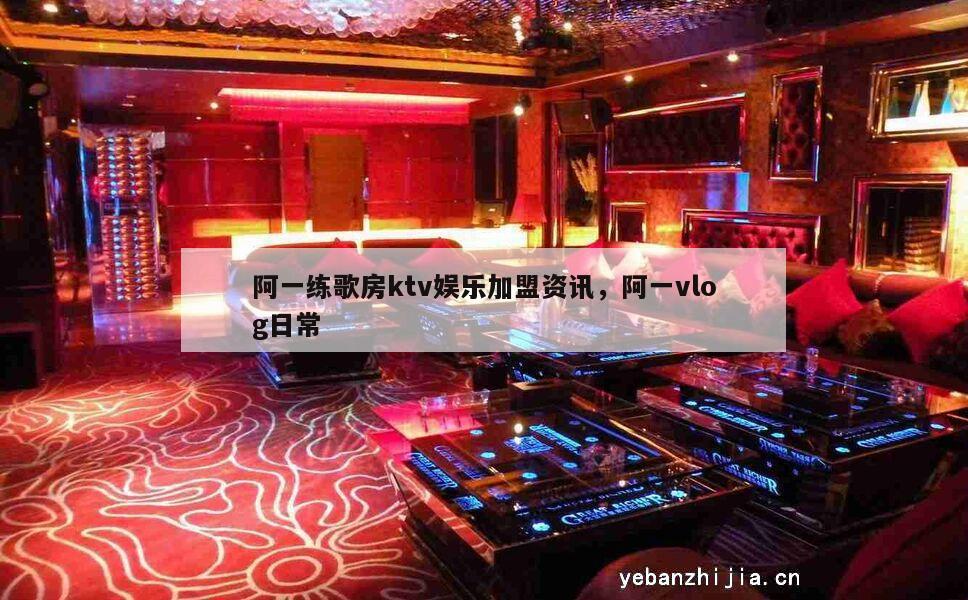 阿一练歌房ktv娱乐加盟资讯，阿一vlog日常