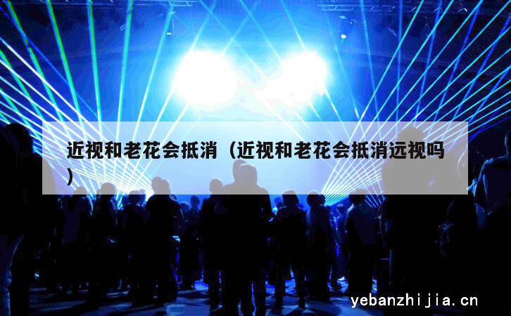 近视和老花会抵消（近视和老花会抵消远视吗）