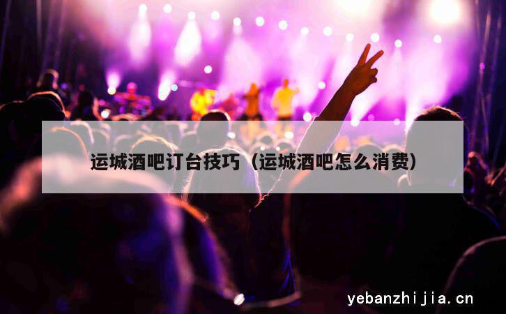 运城酒吧订台技巧（运城酒吧怎么消费）