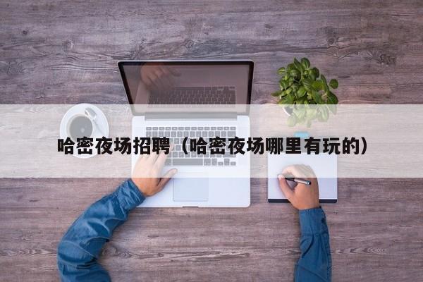 哈密夜场招聘（哈密夜场哪里有玩的）
